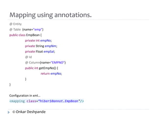 Mapping using annotations. 
@ Entity 
@ Table (name="emp") 
public class EmpBean { 
private int empNo; 
private String empNm; 
private Float empSal; 
@ Id 
@ Column(name="EMPNO") 
public int getEmpNo() { 
return empNo; 
} 
} 
Configuration in xml… 
<mapping class=“hiber10annot.EmpBean"/> 
© Onkar Deshpande 
 