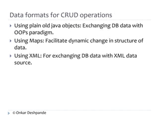 Data formats for CRUD operations 
 Using plain old java objects: Exchanging DB data with 
OOPs paradigm. 
 Using Maps: Facilitate dynamic change in structure of 
data. 
 Using XML: For exchanging DB data with XML data 
source. 
© Onkar Deshpande 
 