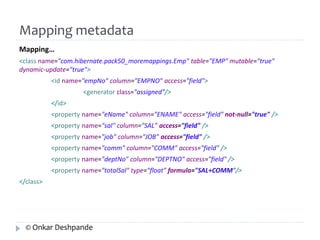 Mapping metadata 
Mapping… 
<class name="com.hibernate.pack50_moremappings.Emp" table="EMP" mutable="true" 
dynamic-update="true"> 
<id name="empNo" column="EMPNO" access="field"> 
<generator class="assigned"/> 
</id> 
<property name="eName" column="ENAME" access="field" not-null="true" /> 
<property name="sal" column="SAL" access="field" /> 
<property name="job" column="JOB" access="field" /> 
<property name="comm" column="COMM" access="field" /> 
<property name="deptNo" column="DEPTNO" access="field" /> 
<property name="totalSal" type="float" formula="SAL+COMM"/> 
</class> 
© Onkar Deshpande 
 