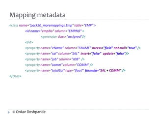 Mapping metadata 
<class name=“pack50_moremappings.Emp" table="EMP“ > 
<id name="empNo" column="EMPNO" > 
<generator class="assigned"/> 
</id> 
<property name="eName" column="ENAME" access="field" not-null="true" /> 
<property name="sal" column="SAL" insert="false" update="false"/> 
<property name="job" column="JOB" /> 
<property name="comm" column="COMM" /> 
<property name="totalSal" type="float“ formula="SAL + COMM" /> 
</class> 
© Onkar Deshpande 
 