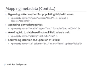 Mapping metadata (Contd...) 
 Bypassing setter method for populating field with value. 
 <property name="eName" access="field“/> <!-- default is 
access=“property”-> 
 Accessing derived properties. 
 <property name="totalSal" type="float“ formula="SAL + COMM" /> 
 Avoiding trip to database if not-null field value is null. 
 <property name=" eName” not-null=“true” /> 
 Controlling insertion and updation of a field. 
 <property name="sal" column="SAL" insert="false" update="false"/> 
© Onkar Deshpande 
 