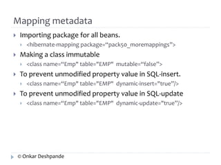 Mapping metadata 
 Importing package for all beans. 
 <hibernate-mapping package=“pack50_moremappings”> 
 Making a class immutable 
 <class name=“Emp" table="EMP" mutable=“false”> 
 To prevent unmodified property value in SQL-insert. 
 <class name=“Emp" table="EMP" dynamic-insert="true”/> 
 To prevent unmodified property value in SQL-update 
 <class name=“Emp" table="EMP" dynamic-update="true”/> 
© Onkar Deshpande 
 