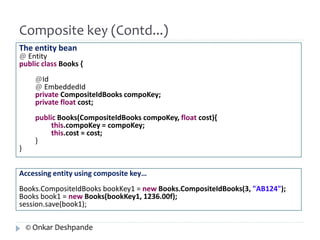 Composite key (Contd...) 
The entity bean 
@ Entity 
public class Books { 
@Id 
@ EmbeddedId 
private CompositeIdBooks compoKey; 
private float cost; 
public Books(CompositeIdBooks compoKey, float cost){ 
this.compoKey = compoKey; 
this.cost = cost; 
} 
} 
Accessing entity using composite key… 
Books.CompositeIdBooks bookKey1 = new Books.CompositeIdBooks(3, "AB124"); 
Books book1 = new Books(bookKey1, 1236.00f); 
session.save(book1); 
© Onkar Deshpande 
 