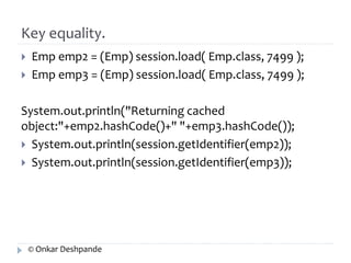 Key equality. 
 Emp emp2 = (Emp) session.load( Emp.class, 7499 ); 
 Emp emp3 = (Emp) session.load( Emp.class, 7499 ); 
System.out.println("Returning cached 
object:"+emp2.hashCode()+" "+emp3.hashCode()); 
 System.out.println(session.getIdentifier(emp2)); 
 System.out.println(session.getIdentifier(emp3)); 
© Onkar Deshpande 
 