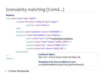 Granularity matching (Contd...) 
Mapping… 
<class name="User" table="USERS"> 
<id name="id" column="USER_ID" type="integer"> 
<generator class="native"/> 
</id> 
<property name="userName" column="USERNAME" /> 
<component name="homeAddress" class="Address"> 
<parent name="user"/> // For bi-directional navigation. 
<property name="street“ column="HOME_STREET" /> 
<property name="city" column="HOME_CITY" /> 
<property name="pin“ column="HOME_PIN" /> 
</component> 
…… 
</class> 
Loading of object… 
User user = (User) session.load( User.class, 1 ); 
Navigation from User to Address to user: 
user.getBillingAddress().getUser().getUserName()); 
© Onkar Deshpande 
 