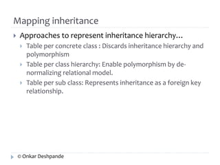 Mapping inheritance 
 Approaches to represent inheritance hierarchy… 
 Table per concrete class : Discards inheritance hierarchy and 
polymorphism 
 Table per class hierarchy: Enable polymorphism by de-normalizing 
relational model. 
 Table per sub class: Represents inheritance as a foreign key 
relationship. 
© Onkar Deshpande 
 