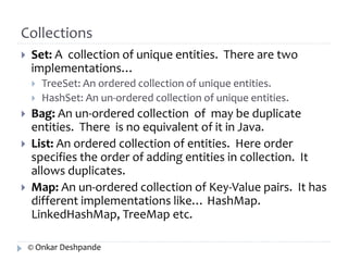 Collections 
 Set: A collection of unique entities. There are two 
implementations… 
 TreeSet: An ordered collection of unique entities. 
 HashSet: An un-ordered collection of unique entities. 
 Bag: An un-ordered collection of may be duplicate 
entities. There is no equivalent of it in Java. 
 List: An ordered collection of entities. Here order 
specifies the order of adding entities in collection. It 
allows duplicates. 
 Map: An un-ordered collection of Key-Value pairs. It has 
different implementations like… HashMap. 
LinkedHashMap, TreeMap etc. 
© Onkar Deshpande 
 