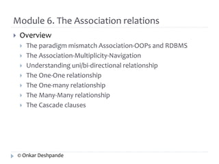 Module 6. The Association relations 
 Overview 
 The paradigm mismatch Association-OOPs and RDBMS 
 The Association-Multiplicity-Navigation 
 Understanding uni/bi-directional relationship 
 The One-One relationship 
 The One-many relationship 
 The Many-Many relationship 
 The Cascade clauses 
© Onkar Deshpande 
 