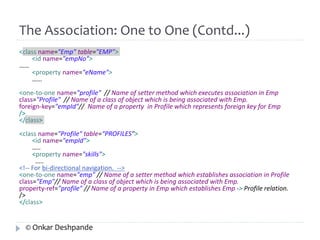 The Association: One to One (Contd...) 
<class name="Emp" table="EMP"> 
<id name="empNo"> 
…… 
<property name="eName"> 
…… 
<one-to-one name="profile" // Name of setter method which executes association in Emp 
class="Profile" // Name of a class of object which is being associated with Emp. 
foreign-key="empId"// Name of a property in Profile which represents foreign key for Emp 
/> 
</class> 
<class name="Profile" table=“PROFILES"> 
<id name="empId"> 
….. 
<property name="skills"> 
….. 
<!-- For bi-directional navigation. --> 
<one-to-one name="emp" // Name of a setter method which establishes association in Profile 
class="Emp"// Name of a class of object which is being associated with Emp. 
property-ref="profile" // Name of a property in Emp which establishes Emp -> Profile relation. 
/> 
</class> 
© Onkar Deshpande 
 