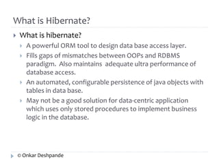 What is Hibernate? 
 What is hibernate? 
 A powerful ORM tool to design data base access layer. 
 Fills gaps of mismatches between OOPs and RDBMS 
paradigm. Also maintains adequate ultra performance of 
database access. 
 An automated, configurable persistence of java objects with 
tables in data base. 
 May not be a good solution for data-centric application 
which uses only stored procedures to implement business 
logic in the database. 
© Onkar Deshpande 
 