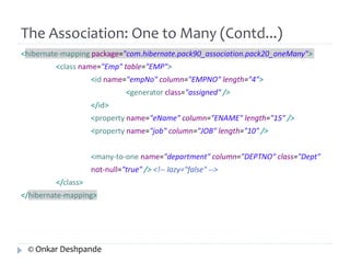 The Association: One to Many (Contd...) 
<hibernate-mapping package="com.hibernate.pack90_association.pack20_oneMany"> 
<class name="Emp" table="EMP"> 
<id name="empNo" column="EMPNO" length="4"> 
<generator class="assigned" /> 
</id> 
<property name="eName" column="ENAME" length="15" /> 
<property name="job" column="JOB" length="10" /> 
<many-to-one name="department" column="DEPTNO" class="Dept" 
not-null="true" /> <!-- lazy="false" --> 
</class> 
</hibernate-mapping> 
© Onkar Deshpande 
 