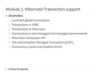Module 7. Hibernate Transaction support 
 Overview 
 Local and global transactions 
 Transactions in JDBC 
 Transactions in Hibernate 
 Transactions in non-managed and managed environments 
 Hibernate transaction API 
 JTA and Container Managed Transaction.(CMT) 
 Concurrency, locks and Isolation levels 
© Onkar Deshpande 
 