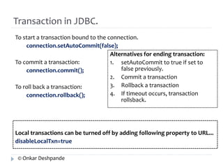 Transaction in JDBC. 
To start a transaction bound to the connection. 
connection.setAutoCommit(false); 
To commit a transaction: 
connection.commit(); 
To roll back a transaction: 
connection.rollback(); 
Alternatives for ending transaction: 
1. setAutoCommit to true if set to 
false previously. 
2. Commit a transaction 
3. Rollback a transaction 
4. If timeout occurs, transaction 
rollsback. 
Local transactions can be turned off by adding following property to URL... 
disableLocalTxn=true 
© Onkar Deshpande 
 
