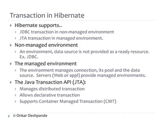 Transaction in Hibernate 
 Hibernate supports.. 
 JDBC transaction in non-managed environment 
 JTA transaction in managed environment. 
 Non-managed environment 
 An environment, data source is not provided as a ready resource. 
Ex. JDBC. 
 The managed environment 
 The environment manages connection, its pool and the data 
source. Servers (Web or appl) provide managed environments. 
 The Java Transaction API (JTA): 
 Manages distributed transaction 
 Allows declarative transaction 
 Supports Container Managed Transaction (CMT) 
© Onkar Deshpande 
 