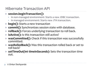 Hibernate Transaction API 
 session.beginTransaction(): 
 In non-managed environment: Starts a new JDBC transaction. 
 In managed environment: Starts new JTA transaction. 
 begin(): Starts a new transaction 
 commit(): Synchronizes session state with database. 
 rollback(): Forces underlying transaction to roll back. 
 isActive(): Is this transaction still active? 
 wasCommitted(): Check if this transaction was successfully 
committed. 
 wasRolledBack(): Was this transaction rolled back or set to 
roll back? 
 setTimeOut(int timeInSeconds): Sets the transaction time 
out. 
© Onkar Deshpande 
 