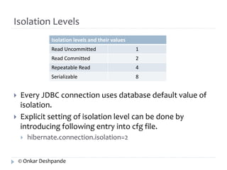 Isolation Levels 
Isolation levels and their values 
Read Uncommitted 1 
Read Committed 2 
Repeatable Read 4 
Serializable 8 
 Every JDBC connection uses database default value of 
isolation. 
 Explicit setting of isolation level can be done by 
introducing following entry into cfg file. 
 hibernate.connection.isolation=2 
© Onkar Deshpande 
 