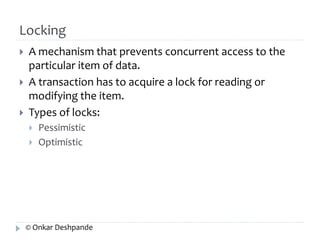 Locking 
 A mechanism that prevents concurrent access to the 
particular item of data. 
 A transaction has to acquire a lock for reading or 
modifying the item. 
 Types of locks: 
 Pessimistic 
 Optimistic 
© Onkar Deshpande 
 