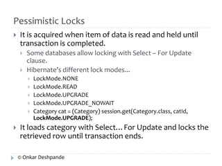 Pessimistic Locks 
 It is acquired when item of data is read and held until 
transaction is completed. 
 Some databases allow locking with Select – For Update 
clause. 
 Hibernate’s different lock modes... 
 LockMode.NONE 
 LockMode.READ 
 LockMode.UPGRADE 
 LockMode.UPGRADE_NOWAIT 
 Category cat = (Category) session.get(Category.class, catId, 
LockMode.UPGRADE); 
 It loads category with Select…For Update and locks the 
retrieved row until transaction ends. 
© Onkar Deshpande 
 