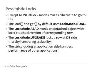 Pessimistic Locks 
 Except NONE all lock modes makes hibernate to go to 
DB. 
 The load() and get() by default uses LockMode.NONE. 
 The LockMode.READ needs on detached object with 
lock() to check version of corresponding row. 
 The LockMode.UPGRADE locks a row at DB side 
thereby hampering scalability. 
 The strict locking at application side hampers 
performance of other applications. 
© Onkar Deshpande 
 