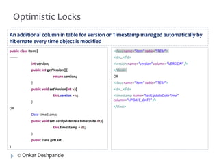 Optimistic Locks 
An additional column in table for Version or TimeStamp managed automatically by 
hibernate every time object is modified 
public class Item { 
------- 
int version; 
public int getVersion(){ 
return version; 
} 
public void setVersion(int v){ 
this.version = v; 
} 
OR 
Date timeStamp; 
public void setLastUpdateDateTime(Date dt){ 
this.timeStamp = dt; 
} 
public Date getLast… 
} 
<class name=“item” table=“ITEM”> 
<id>…</id> 
<version name=“version” column=“VERSION” /> 
</class> 
OR 
<class name=“item” table=“ITEM”> 
<id>…</id> 
<timestamp name=“lastUpdateDateTime” 
column=“UPDATE_DATE” /> 
</class> 
© Onkar Deshpande 
 