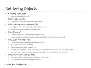 Retrieving Objects 
 Navigating object graph. 
 aUser.getAddress().getCity() 
 Retrieving by identifier. 
 User user = (User) session.get(User.class, userId); 
 Using Hibernate Query Language (HQL) 
 String qry = “from Emp e order by e.job asc, e.sal desc”; 
 List<Emp> empList = session.createQuery(qry ); 
 Using Criteria API 
 Criterion restriction = Expression.eq("empNo", 7499); 
 Emp emp = (Emp) session.createCriteria(Emp.class).add( restriction ).uniqueResult(); 
 Using Query By Example (QBE) 
 QueryOnEmp queryByExample = new QueryOnEmp(); 
 queryByExample.seteName("J%"); 
 queryByExample.setJob("MANAGER"); 
 String queryString_HQL = "from Emp emp where emp.eName like :ename and emp.job like :job"; 
 List<Emp> emps = session.createQuery(queryString_HQL).setProperties(queryByExample).list(); 
 Using Native Query Language (NQL) 
 String qry = “select {i.*} from EMP {i} order by JOB asc, SAL desc”; 
 List<Emp> empList = session.createSQLQuery(qry ); 
© Onkar Deshpande 
 