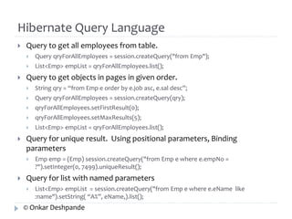 Hibernate Query Language 
 Query to get all employees from table. 
 Query qryForAllEmployees = session.createQuery("from Emp"); 
 List<Emp> empList = qryForAllEmployees.list(); 
 Query to get objects in pages in given order. 
 String qry = “from Emp e order by e.job asc, e.sal desc”; 
 Query qryForAllEmployees = session.createQuery(qry); 
 qryForAllEmployees.setFirstResult(0); 
 qryForAllEmployees.setMaxResults(5); 
 List<Emp> empList = qryForAllEmployees.list(); 
 Query for unique result. Using positional parameters, Binding 
parameters 
 Emp emp = (Emp) session.createQuery("from Emp e where e.empNo = 
?").setInteger(0, 7499).uniqueResult(); 
 Query for list with named parameters 
 List<Emp> empList = session.createQuery("from Emp e where e.eName like 
:name").setString( “A%”, eName,).list(); 
© Onkar Deshpande 
 
