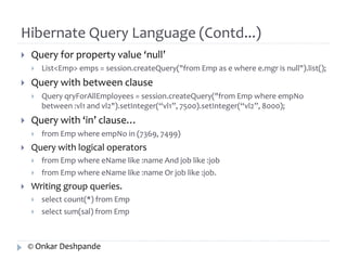Hibernate Query Language (Contd...) 
 Query for property value ‘null’ 
 List<Emp> emps = session.createQuery("from Emp as e where e.mgr is null").list(); 
 Query with between clause 
 Query qryForAllEmployees = session.createQuery("from Emp where empNo 
between :vl1 and vl2").setInteger(“vl1”, 7500).setInteger(“vl2”, 8000); 
 Query with ‘in’ clause… 
 from Emp where empNo in (7369, 7499) 
 Query with logical operators 
 from Emp where eName like :name And job like :job 
 from Emp where eName like :name Or job like :job. 
 Writing group queries. 
 select count(*) from Emp 
 select sum(sal) from Emp 
© Onkar Deshpande 
 