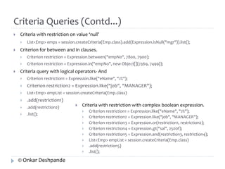 Criteria Queries (Contd...) 
 Criteria with restriction on value ‘null’ 
 List<Emp> emps = session.createCriteria(Emp.class).add(Expression.isNull("mgr")).list(); 
 Criterion for between and in clauses. 
 Criterion restriction = Expression.between("empNo", 7800, 7900); 
 Criterion restriction = Expression.in("empNo", new Object[]{7369, 7499}); 
 Criteria query with logical operators- And 
 Criterion restriction1 = Expression.like("eName", "J%"); 
 Criterion restriction2 = Expression.like("job", "MANAGER"); 
 List<Emp> empList = session.createCriteria(Emp.class) 
 .add(restriction1) 
 .add(restriction2) 
 .list(); 
 Criteria with restriction with complex boolean expression. 
 Criterion restriction1 = Expression.like("eName", "J%"); 
 Criterion restriction2 = Expression.like("job", "MANAGER"); 
 Criterion restriction3 = Expression.or(restriction1, restriction2); 
 Criterion restriction4 = Expression.gt("sal", 2500f); 
 Criterion restriction5 = Expression.and(restriction3, restriction4); 
 List<Emp> empList = session.createCriteria(Emp.class) 
 .add(restriction5) 
 .list(); 
© Onkar Deshpande 
 