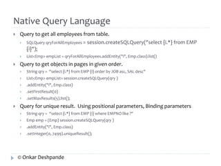Native Query Language 
 Query to get all employees from table. 
 SQLQuery qryForAllEmployees = session.createSQLQuery("select {i.*} from EMP 
{i}"); 
 List<Emp> empList = qryForAllEmployees.addEntity("i", Emp.class).list() 
 Query to get objects in pages in given order. 
 String qry = “select {i.*} from EMP {i} order by JOB asc, SAL desc" 
 List<Emp> empList= session.createSQLQuery(qry ) 
 .addEntity("i", Emp.class) 
 .setFirstResult(0) 
 .setMaxResults(5).list(); 
 Query for unique result. Using positional parameters, Binding parameters 
 String qry = “select {i.*} from EMP {i} where EMPNO like ?" 
 Emp emp = (Emp) session.createSQLQuery(qry ) 
 .addEntity("i", Emp.class) 
 .setInteger(0, 7499).uniqueResult(); 
© Onkar Deshpande 
 