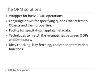 The ORM solutions 
 Wrapper for basic CRUD operations. 
 Language or API for specifying queries that refers to 
Objects and their properties. 
 Facility for specifying mapping metadata. 
 Techniques to match the mismatches between OOPs 
and Databases. 
 Dirty checking, lazy fetching, and other optimization 
functions. 
© Onkar Deshpande 
 