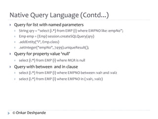 Native Query Language (Contd...) 
 Query for list with named parameters 
 String qry = “select {i.*} from EMP {i} where EMPNO like :empNo”; 
 Emp emp = (Emp) session.createSQLQuery(qry) 
 .addEntity("i", Emp.class) 
 .setInteger("empNo", 7499).uniqueResult(); 
 Query for property value ‘null’ 
 select {i.*} from EMP {i} where MGR is null 
 Query with between and in clause 
 select {i.*} from EMP {i} where EMPNO between :val1 and :val2 
 select {i.*} from EMP {i} where EMPNO in (:val1, :val2) 
© Onkar Deshpande 
 