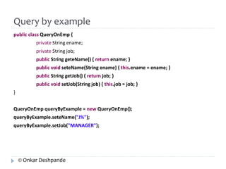 Query by example 
public class QueryOnEmp { 
private String ename; 
private String job; 
public String geteName() { return ename; } 
public void seteName(String ename) { this.ename = ename; } 
public String getJob() { return job; } 
public void setJob(String job) { this.job = job; } 
} 
QueryOnEmp queryByExample = new QueryOnEmp(); 
queryByExample.seteName("J%"); 
queryByExample.setJob("MANAGER"); 
© Onkar Deshpande 
 