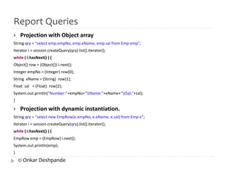 Report Queries 
 Projection with Object array 
String qry = "select emp.empNo, emp.eName, emp.sal from Emp emp"; 
Iterator i = session.createQuery(qry) list().iterator(); 
while ( i.hasNext() ) { 
Object[] row = (Object[]) i.next(); 
Integer empNo = (Integer) row[0]; 
String eName = (String) row[1]; 
Float sal = (Float) row[2]; 
System.out.println("Number:"+empNo+"tName:"+eName+"tSal:"+sal); 
} 
 Projection with dynamic instantiation. 
String qry = "select new EmpRow(e.empNo, e.eName, e.sal) from Emp e"; 
Iterator i = session.createQuery(qry).list().iterator(); 
while ( i.hasNext() ) { 
EmpRow emp = (EmpRow) i.next(); 
System.out.println(emp); 
} 
© Onkar Deshpande 
 