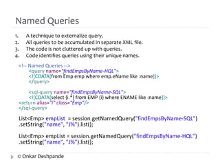 Named Queries 
1. A technique to externalize query. 
2. All queries to be accumulated in separate XML file. 
3. The code is not cluttered up with queries. 
4. Code identifies queries using their unique names. 
<!-- Named Queries --> 
<query name="findEmpsByName-HQL"> 
<![CDATA[from Emp emp where emp.eName like :name]]> 
</query> 
<sql-query name="findEmpsByName-SQL"> 
<![CDATA[select {i.*} from EMP {i} where ENAME like :name]]> 
<return alias="i" class="Emp"/> 
</sql-query> 
List<Emp> empList = session.getNamedQuery("findEmpsByName-SQL") 
.setString("name", "J%").list(); 
List<Emp> empList = session.getNamedQuery("findEmpsByName-HQL") 
.setString("name", "J%").list(); 
© Onkar Deshpande 
 