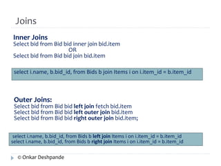 Joins 
Inner Joins 
Select bid from Bid bid inner join bid.item 
OR 
Select bid from Bid bid join bid.item 
select i.name, b.bid_id, from Bids b join Items i on i.item_id = b.item_id 
Outer Joins: 
Select bid from Bid bid left join fetch bid.item 
Select bid from Bid bid left outer join bid.item 
Select bid from Bid bid right outer join bid.item; 
select i.name, b.bid_id, from Bids b left join Items i on i.item_id = b.item_id 
select i.name, b.bid_id, from Bids b right join Items i on i.item_id = b.item_id 
© Onkar Deshpande 
 