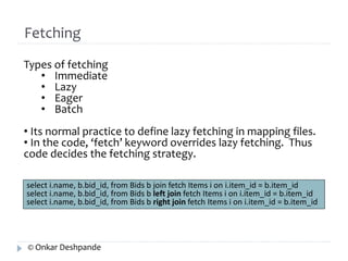 Fetching 
Types of fetching 
• Immediate 
• Lazy 
• Eager 
• Batch 
• Its normal practice to define lazy fetching in mapping files. 
• In the code, ‘fetch’ keyword overrides lazy fetching. Thus 
code decides the fetching strategy. 
select i.name, b.bid_id, from Bids b join fetch Items i on i.item_id = b.item_id 
select i.name, b.bid_id, from Bids b left join fetch Items i on i.item_id = b.item_id 
select i.name, b.bid_id, from Bids b right join fetch Items i on i.item_id = b.item_id 
© Onkar Deshpande 
 