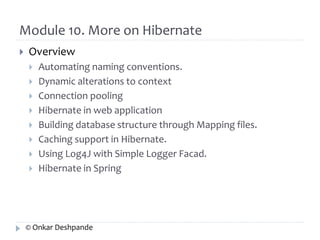 Module 10. More on Hibernate 
 Overview 
 Automating naming conventions. 
 Dynamic alterations to context 
 Connection pooling 
 Hibernate in web application 
 Building database structure through Mapping files. 
 Caching support in Hibernate. 
 Using Log4J with Simple Logger Facad. 
 Hibernate in Spring 
© Onkar Deshpande 
 