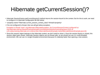 Hibernate getCurrentSession()?
●
Hibernate SessionFactory getCurrentSession() method returns the session bound to the context. But for this to work, we need
to configure it in hibernate configuration file like below.
● <property name="hibernate.current_session_context_class">thread</property>
● If its not configured to thread, then we will get below exception.
Exception in thread "main" org.hibernate.HibernateException: No CurrentSessionContext configured! at
org.hibernate.internal.SessionFactoryImpl.getCurrentSession(SessionFactoryImpl.java:1012) at
com.xebia.training.hibernate.orm.criteria.main.HibernateSessionExample.main(HibernateSessionExample.java:16)
●
Since this session object belongs to the hibernate context, we don’t need to close it. Once the session factory is closed, this
session object gets closed. Hibernate Session objects are not thread safe, so we should not use it in multi-threaded
environment. We can use it in single threaded environment because it’s relatively faster than opening a new session.
 