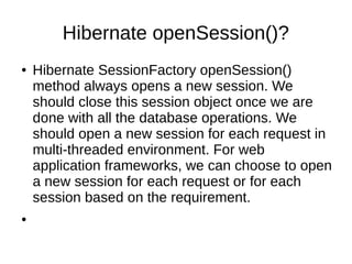 Hibernate openSession()?
● Hibernate SessionFactory openSession()
method always opens a new session. We
should close this session object once we are
done with all the database operations. We
should open a new session for each request in
multi-threaded environment. For web
application frameworks, we can choose to open
a new session for each request or for each
session based on the requirement.
●
 