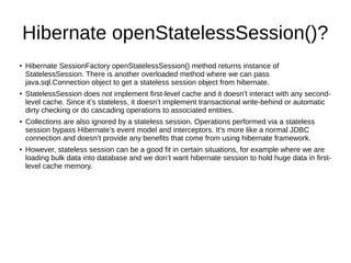 Hibernate openStatelessSession()?
●
Hibernate SessionFactory openStatelessSession() method returns instance of
StatelessSession. There is another overloaded method where we can pass
java.sql.Connection object to get a stateless session object from hibernate.
●
StatelessSession does not implement first-level cache and it doesn’t interact with any second-
level cache. Since it’s stateless, it doesn’t implement transactional write-behind or automatic
dirty checking or do cascading operations to associated entities.
● Collections are also ignored by a stateless session. Operations performed via a stateless
session bypass Hibernate’s event model and interceptors. It’s more like a normal JDBC
connection and doesn’t provide any benefits that come from using hibernate framework.
●
However, stateless session can be a good fit in certain situations, for example where we are
loading bulk data into database and we don’t want hibernate session to hold huge data in first-
level cache memory.
 