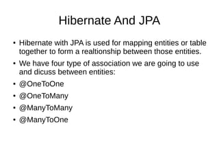 Hibernate And JPA
● Hibernate with JPA is used for mapping entities or table
together to form a realtionship between those entities.
● We have four type of association we are going to use
and dicuss between entities:
● @OneToOne
● @OneToMany
● @ManyToMany
● @ManyToOne
 