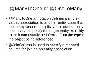@ManyToOne or @OneToMany
● @ManyToOne annotation defines a single-
valued association to another entity class that
has many-to-one multiplicity. It is not normally
necessary to specify the target entity explicitly
since it can usually be inferred from the type of
the object being referenced.
● @JoinColumn is used to specify a mapped
column for joining an entity association.
 