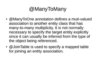 @ManyToMany
● @ManyToOne annotation defines a muti-valued
association to another entity class that has
many-to-many multiplicity. It is not normally
necessary to specify the target entity explicitly
since it can usually be inferred from the type of
the object being referenced.
● @JoinTable is used to specify a mapped table
for joining an entity association.
 