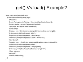 get() Vs load() Example?
public class HibernateGetVsLoad {
public static void main(String[] args) {
//Prep Work
SessionFactory sessionFactory = HibernateUtil.getSessionFactory();
Session session = sessionFactory.openSession();
Transaction tx = session.beginTransaction();
//Get Example
Employee emp = (Employee) session.get(Employee.class, new Long(2));
System.out.println("Employee get called");
System.out.println("Employee ID= "+emp.getId());
System.out.println("Employee Get Details:: "+emp+"n");
//load Example
Employee emp1 = (Employee) session.load(Employee.class, new Long(1));
System.out.println("Employee load called");
System.out.println("Employee ID= "+emp1.getId());
System.out.println("Employee load Details:: "+emp1+"n");
//Close resources
tx.commit();
sessionFactory.close();
}
}
 