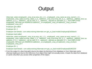 Output
Hibernate: select employee0_.emp_id as emp_id1_1_0_, employee0_.emp_name as emp_name2_1_0_,
employee0_.emp_salary as emp_sala3_1_0_, address1_.emp_id as emp_id1_0_1_, address1_.address_line1 as
address_2_0_1_, address1_.city as city3_0_1_, address1_.zipcode as zipcode4_0_1_ from EMPLOYEE
employee0_ left outer join ADDRESS address1_ on employee0_.emp_id=address1_.emp_id where
employee0_.emp_id=?
Employee get called
Employee ID= 2
Employee Get Details:: com.xebia.training.hibernate.orm.get_vs_load.model.Employee@2d35da43
Employee load called
Hibernate: select employee0_.emp_id as emp_id1_1_0_, employee0_.emp_name as emp_name2_1_0_,
employee0_.emp_salary as emp_sala3_1_0_, address1_.emp_id as emp_id1_0_1_, address1_.address_line1 as
address_2_0_1_, address1_.city as city3_0_1_, address1_.zipcode as zipcode4_0_1_ from EMPLOYEE
employee0_ left outer join ADDRESS address1_ on employee0_.emp_id=address1_.emp_id where
employee0_.emp_id=?
Employee ID= 1
Employee load Details:: com.xebia.training.hibernate.orm.get_vs_load.model.Employee@18f2225f
● From the output it’s clear that get() returns the object by fetching it from database or from hibernate cache
whereas load() just returns the reference of an object that might not actually exists, it loads the data from database
or cache only when you access other properties of the object.
 