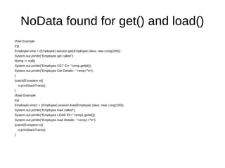NoData found for get() and load()
//Get Example
try{
Employee emp = (Employee) session.get(Employee.class, new Long(200));
System.out.println("Employee get called");
if(emp != null){
System.out.println("Employee GET ID= "+emp.getId());
System.out.println("Employee Get Details:: "+emp+"n");
}
}catch(Exception e){
e.printStackTrace();
}
//load Example
try{
Employee emp1 = (Employee) session.load(Employee.class, new Long(100));
System.out.println("Employee load called");
System.out.println("Employee LOAD ID= "+emp1.getId());
System.out.println("Employee load Details:: "+emp1+"n");
}catch(Exception e){
e.printStackTrace();
}
 