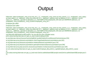 Output
Hibernate: select employee0_.emp_id as emp_id1_1_0_, employee0_.emp_name as emp_name2_1_0_, employee0_.emp_salary
as emp_sala3_1_0_, address1_.emp_id as emp_id1_0_1_, address1_.address_line1 as address_2_0_1_, address1_.city as
city3_0_1_, address1_.zipcode as zipcode4_0_1_ from EMPLOYEE employee0_ left outer join ADDRESS address1_ on
employee0_.emp_id=address1_.emp_id where employee0_.emp_id=?
Employee get called
Employee load called
Hibernate: select employee0_.emp_id as emp_id1_1_0_, employee0_.emp_name as emp_name2_1_0_, employee0_.emp_salary
as emp_sala3_1_0_, address1_.emp_id as emp_id1_0_1_, address1_.address_line1 as address_2_0_1_, address1_.city as
city3_0_1_, address1_.zipcode as zipcode4_0_1_ from EMPLOYEE employee0_ left outer join ADDRESS address1_ on
employee0_.emp_id=address1_.emp_id where employee0_.emp_id=?
org.hibernate.ObjectNotFoundException: No row with the given identifier exists:
[com.xebia.training.hibernate.orm.get_vs_load.model.Employee#100]
at org.hibernate.internal.SessionFactoryImpl$1$1.handleEntityNotFound(SessionFactoryImpl.java:253)
at org.hibernate.proxy.AbstractLazyInitializer.checkTargetState(AbstractLazyInitializer.java:262)
at org.hibernate.proxy.AbstractLazyInitializer.initialize(AbstractLazyInitializer.java:176)
at org.hibernate.proxy.AbstractLazyInitializer.getImplementation(AbstractLazyInitializer.java:286)
at org.hibernate.proxy.pojo.javassist.JavassistLazyInitializer.invoke(JavassistLazyInitializer.java:185)
at com.xebia.training.hibernate.orm.get_vs_load.model.Employee_$$_jvst515_1.getId(Employee_$$_jvst515_1.java)
at
com.xebia.training.hibernate.orm.get_vs_load.main.GetVsLoadNoDataInDBExample.main(GetVsLoadNoDataInDBExample.java:3
5)
 