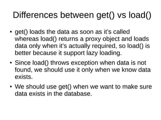 Differences between get() vs load()
● get() loads the data as soon as it’s called
whereas load() returns a proxy object and loads
data only when it’s actually required, so load() is
better because it support lazy loading.
● Since load() throws exception when data is not
found, we should use it only when we know data
exists.
● We should use get() when we want to make sure
data exists in the database.
 
