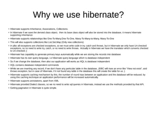 Why we use hibernate?
● Hibernate supports Inheritance, Associations, Collections.
● In hibernate if we save the derived class object, then its base class object will also be stored into the database, it means hibernate
supporting inheritance
● Hibernate supports relationships like One-To-Many,One-To-One, Many-To-Many-to-Many, Many-To-One
● This will also supports collections like List,Set,Map (Only new collections)
● In jdbc all exceptions are checked exceptions, so we must write code in try, catch and throws, but in hibernate we only have Un-checked
exceptions, so no need to write try, catch, or no need to write throws. Actually in hibernate we have the translator which converts checked
to Un-checked ;)
● Hibernate has capability to generate primary keys automatically while we are storing the records into database
● Hibernate has its own query language, i.e hibernate query language which is database independent
● So if we change the database, then also our application will works as HQL is database independent
● HQL contains database independent commands
● While we are inserting any record, if we don’t have any particular table in the database, JDBC will rises an error like “View not exist”, and
throws exception, but in case of hibernate, if it not found any table in the database this will create the table for us ;)
● Hibernate supports caching mechanism by this, the number of round trips between an application and the database will be reduced, by
using this caching technique an application performance will be increased automatically.
● Hibernate supports annotations, apart from XML
● Hibernate provided Dialect classes, so we no need to write sql queries in hibernate, instead we use the methods provided by that API.
● Getting pagination in hibernate is quite simple.
 