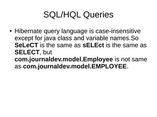 SQL/HQL Queries
● Hibernate query language is case-insensitive
except for java class and variable names.So
SeLeCT is the same as sELEct is the same as
SELECT, but
com.journaldev.model.Employee is not same
as com.journaldev.model.EMPLOYEE.
 